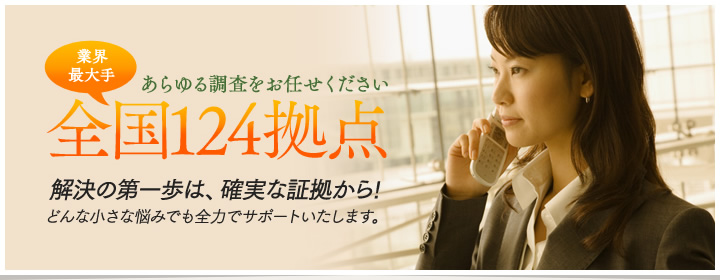 あらゆる調査をお任せください。業界最大手全国124拠点、解決の第一歩は、確実な証拠から。どんなに小さな悩みでも全力でサポートいたします!